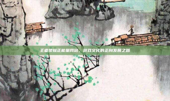 王者荣耀正能量网站,游戏文化的正向发展之路
