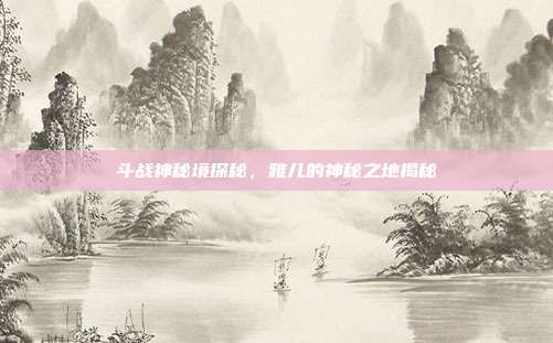 斗战神秘境探秘,雅儿的神秘之地揭秘