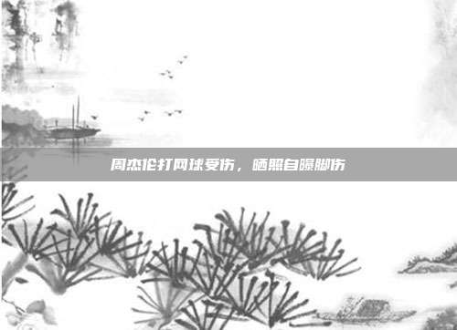 周杰伦打网球受伤,晒照自曝脚伤