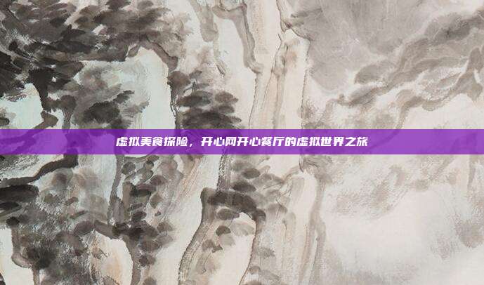 虚拟美食探险,开心网开心餐厅的虚拟世界之旅