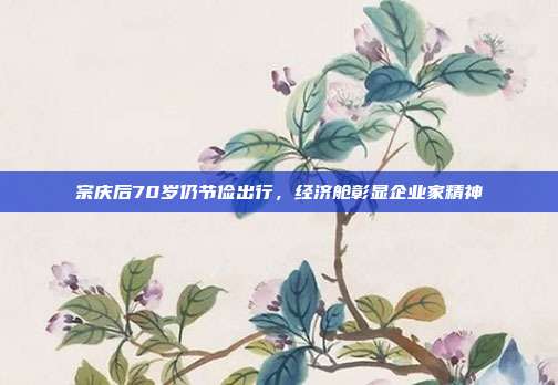 宗庆后70岁仍节俭出行,经济舱彰显企业家精神