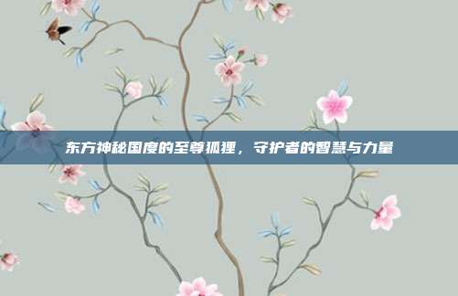 东方神秘国度的至尊狐狸,守护者的智慧与力量