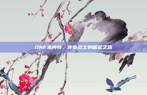 DNF米内特,传奇战士的崛起之路