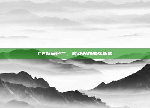 CF新角色兰,游戏界的璀璨新星