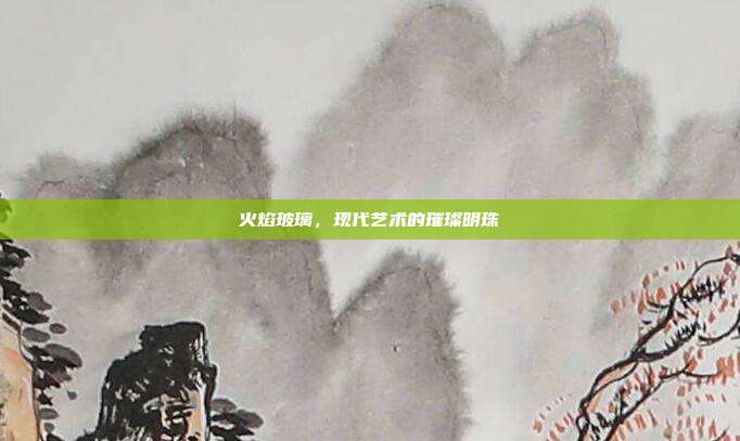 火焰玻璃,现代艺术的璀璨明珠
