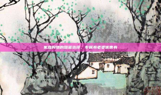 家庭购物的甜蜜选择,专属券老婆优惠券