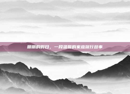 丽丽的假日,一段温馨的家庭旅行故事