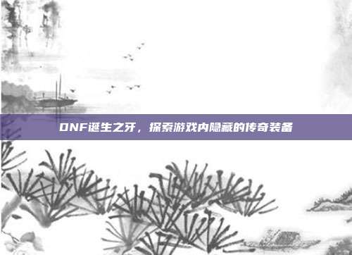 DNF诞生之牙,探索游戏内隐藏的传奇装备