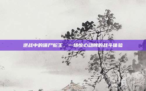 逆战中的僵尸蛇王,一场惊心动魄的战斗体验