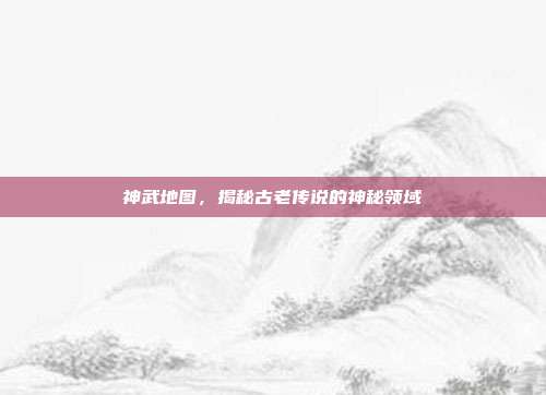 神武地图,揭秘古老传说的神秘领域