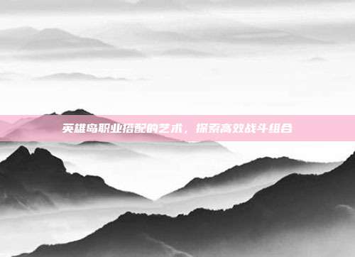 英雄岛职业搭配的艺术,探索高效战斗组合