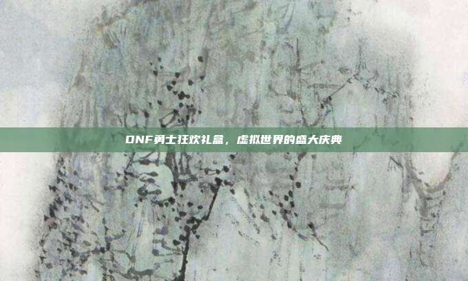 DNF勇士狂欢礼盒,虚拟世界的盛大庆典