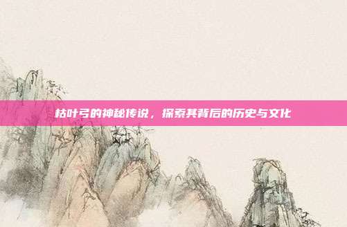 枯叶弓的神秘传说,探索其背后的历史与文化