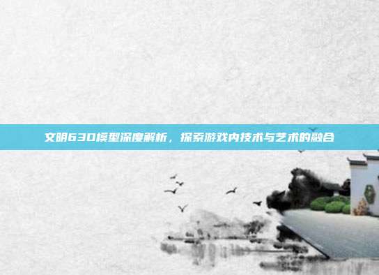 文明63D模型深度解析,探索游戏内技术与艺术的融合