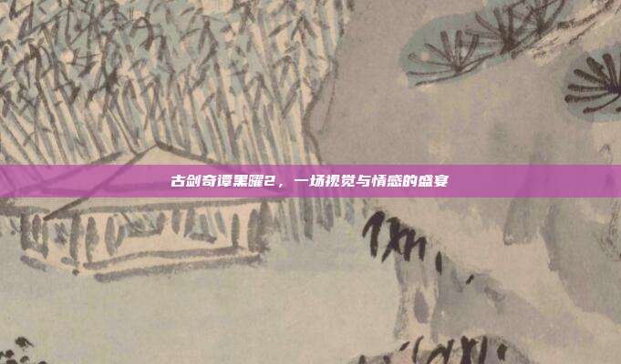 古剑奇谭黑曜2,一场视觉与情感的盛宴