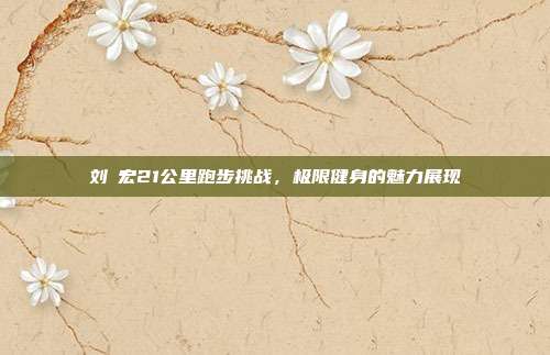 刘畊宏21公里跑步挑战,极限健身的魅力展现