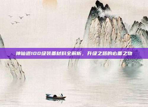 神仙道100级装备材料全解析,升级之路的必备之物