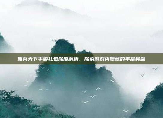 佣兵天下手游礼包深度解析,探索游戏内隐藏的丰富奖励
