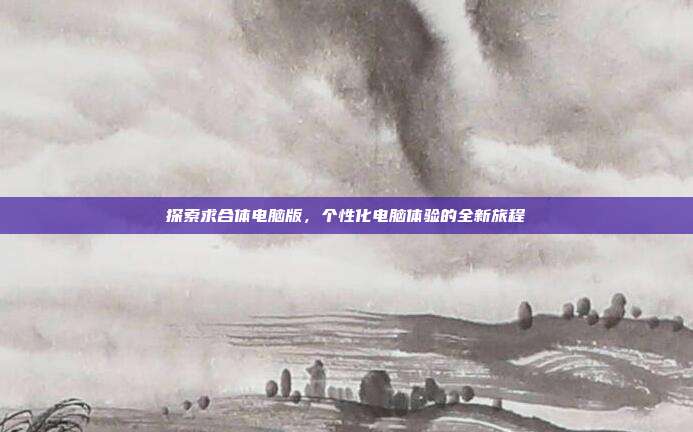 探索求合体电脑版,个性化电脑体验的全新旅程