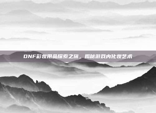 DNF彩妆用品探索之旅,揭秘游戏内化妆艺术