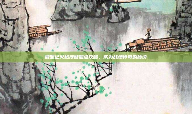 鹿鼎记火枪技能加点攻略,成为战场传奇的秘诀