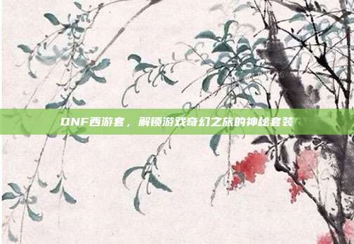 DNF西游套,解锁游戏奇幻之旅的神秘套装