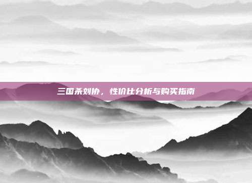三国杀刘协,性价比分析与购买指南