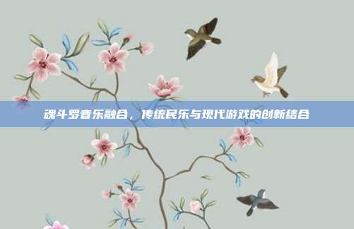 魂斗罗音乐融合,传统民乐与现代游戏的创新结合