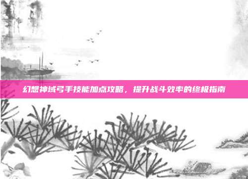 幻想神域弓手技能加点攻略,提升战斗效率的终极指南