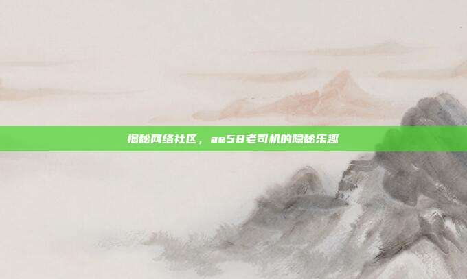 揭秘网络社区,ae58老司机的隐秘乐趣
