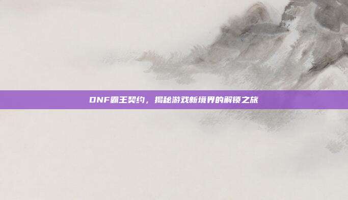 DNF霸王契约,揭秘游戏新境界的解锁之旅