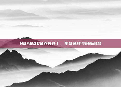 NBA2008乔丹补丁,传奇延续与创新融合