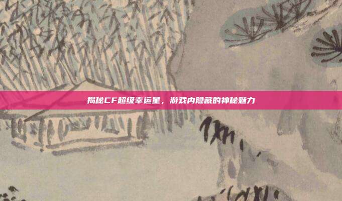 揭秘CF超级幸运星,游戏内隐藏的神秘魅力