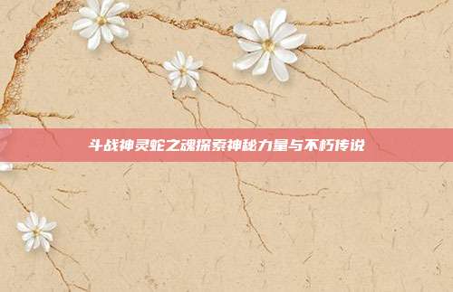 斗战神灵蛇之魂探索神秘力量与不朽传说
