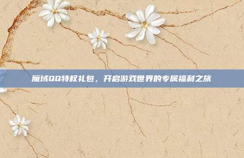 魔域QQ特权礼包,开启游戏世界的专属福利之旅