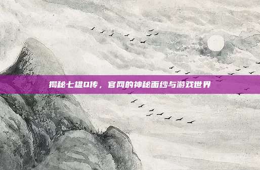揭秘七雄Q传,官网的神秘面纱与游戏世界