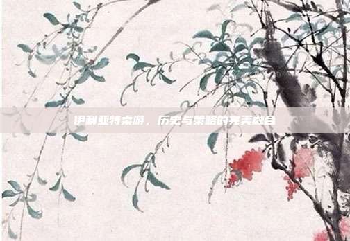 伊利亚特桌游,历史与策略的完美融合