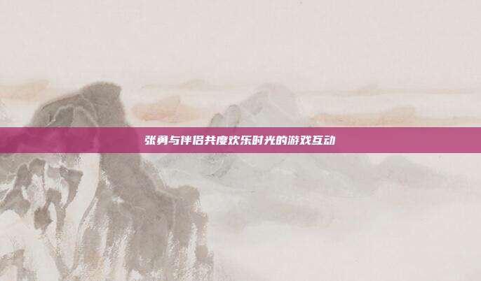 张勇与伴侣共度欢乐时光的游戏互动