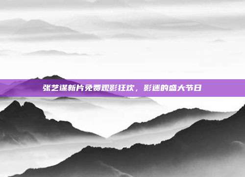 张艺谋新片免费观影狂欢,影迷的盛大节日