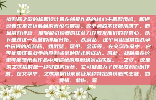 战利品之歌的标题设计旨在捕捉作品的核心主题和情感,即通过音乐来表达胜利的喜悦与荣耀。这个标题不仅简洁明了,而且富有诗意,能够吸引读者的注意力并激发他们的好奇心。以下是对这一标题的详细分析,,战利品,这个词组通常指战争中获得的战利品,如武器、盔甲、金币等。在文学作品中,它可能象征着战争的胜利或某种形式的成功。因此,战利品在这里可能暗示着作品中所描绘的胜利场景或成就。,之歌,这里的之歌指的是一种歌曲或乐章,它可能是为了庆祝胜利而创作的。在文学中,之歌常常用来象征某种特定的情感或主题,如爱情、悲伤、喜