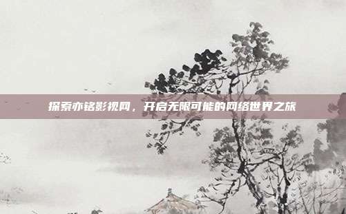 探索亦铭影视网,开启无限可能的网络世界之旅
