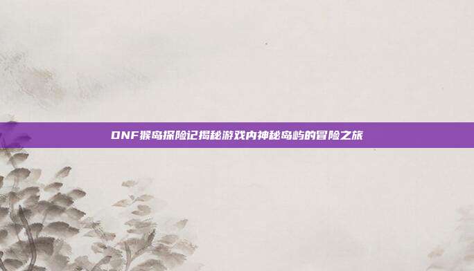 DNF猴岛探险记揭秘游戏内神秘岛屿的冒险之旅