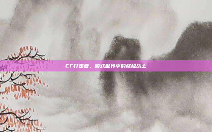 CF打击者,游戏世界中的终极战士