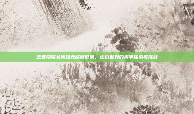 王者荣耀女英雄无遮蔽形象,虚拟世界的美学探索与挑战