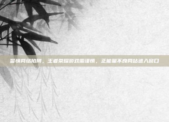 警惕网络陷阱,王者荣耀游戏需谨慎,正能量不良网站进入窗口