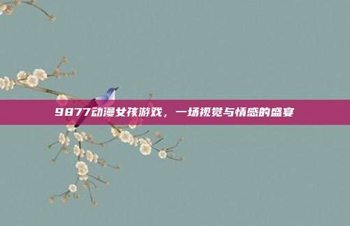 9877动漫女孩游戏,一场视觉与情感的盛宴