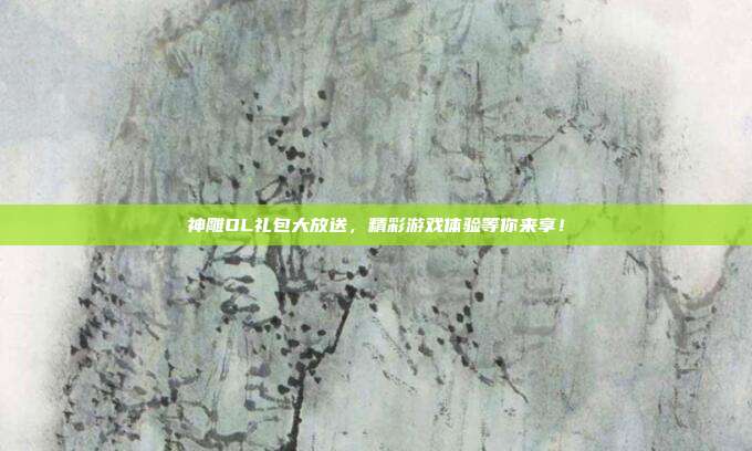 神雕OL礼包大放送,精彩游戏体验等你来享!