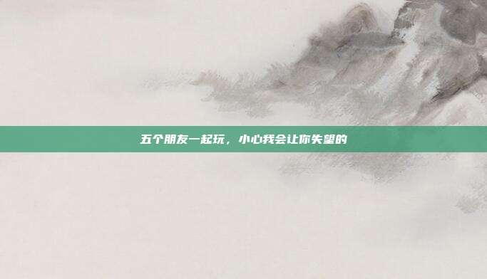 五个朋友一起玩,小心我会让你失望的