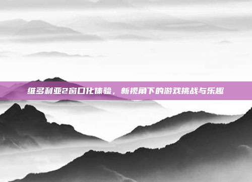 维多利亚2窗口化体验,新视角下的游戏挑战与乐趣
