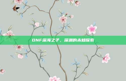 DNF深海之子,深渊的未知探索